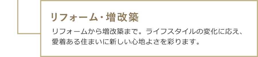 リフォーム・増改築　リフォームから増改築まで。ライフスタイルの変化に応え、愛着ある住まいに新しい心地よさを彩ります。