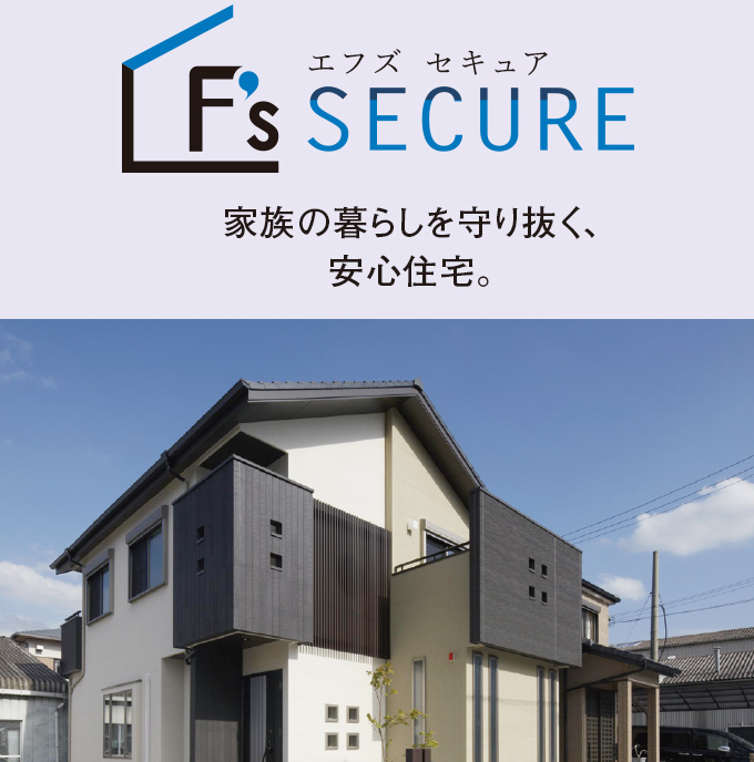 F’s SECURE　家族の暮らしを守り抜く、安心住宅。