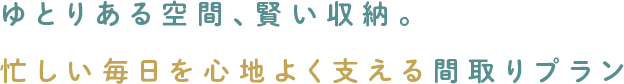 ゆとりある空間、賢い収納。忙しい毎日を心地よく支える間取りプラン