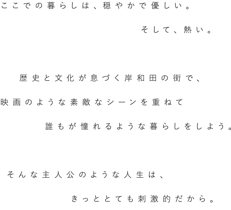 ここでの暮らしは、穏やかで優しい。そして、熱い。歴史と文化が息づく岸和田の街で、映画のような素敵なシーンを重ねて誰もが憧れるような暮らしをしよう。そんな主人公のような人生は、きっととても刺激的だから。