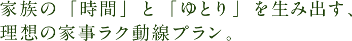家族の「時間」と「ゆとり」を生み出す、理想の家事ラク動線プラン。