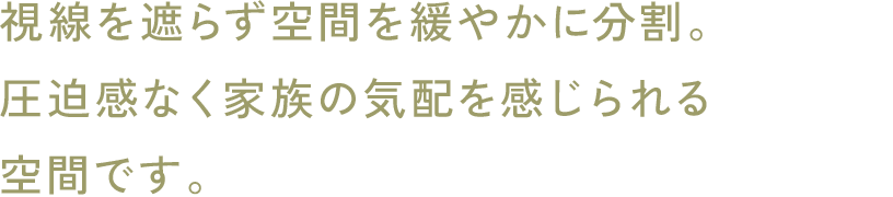 視線を遮らず空間を緩やかに分割。圧迫感なく家族の気配を感じられる空間です。